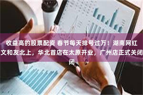 收益高的股票配资 春节每天排号过万！湖南网红文和友北上，华北首店在太原开业，广州店正式关闭