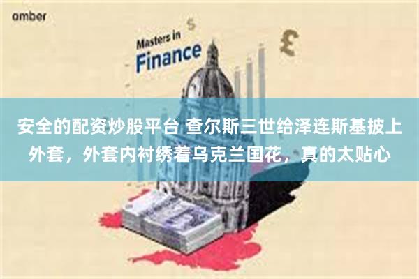 安全的配资炒股平台 查尔斯三世给泽连斯基披上外套，外套内衬绣着乌克兰国花，真的太贴心