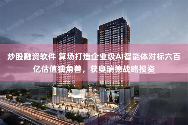 炒股融资软件 算场打造企业级AI智能体对标六百亿估值独角兽，获奥瑞德战略投资