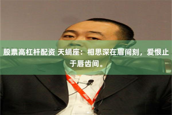 股票高杠杆配资 天蝎座：相思深在眉间刻，爱恨止于唇齿间。