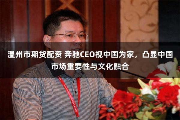 温州市期货配资 奔驰CEO视中国为家，凸显中国市场重要性与文化融合