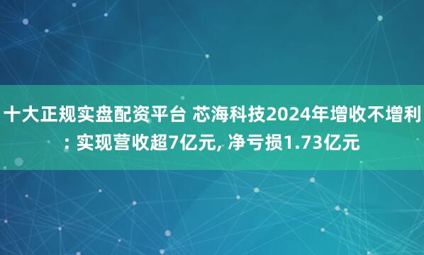 十大正规实盘配资平台 芯海科技2024年增收不增利: 实现营收超7亿元, 净亏损1.73亿元