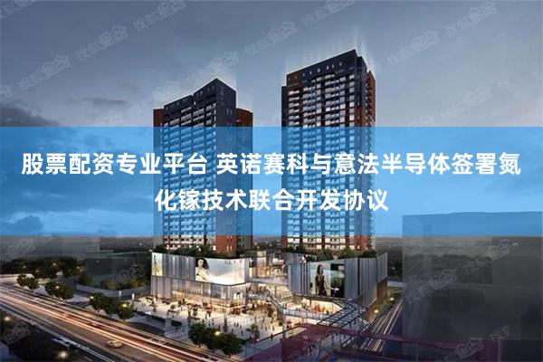 股票配资专业平台 英诺赛科与意法半导体签署氮化镓技术联合开发协议