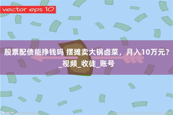 股票配债能挣钱吗 摆摊卖大锅卤菜，月入10万元？_视频_收徒_账号