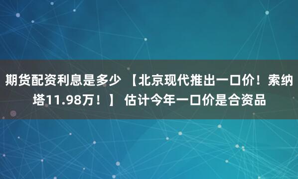 期货配资利息是多少 【北京现代推出一口价！索纳塔11.98万！】 估计今年一口价是合资品