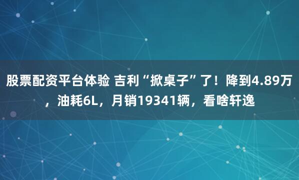 股票配资平台体验 吉利“掀桌子”了！降到4.89万，油耗6L，月销19341辆，看啥轩逸