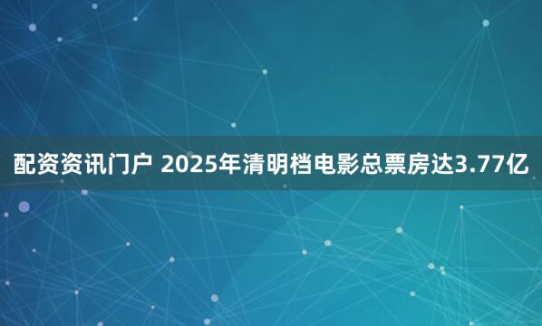 配资资讯门户 2025年清明档电影总票房达3.77亿