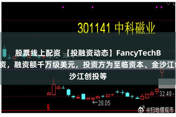 股票线上配资 【投融资动态】FancyTechB+轮融资，融资额千万级美元，投资方为至临资本、金沙江创投等