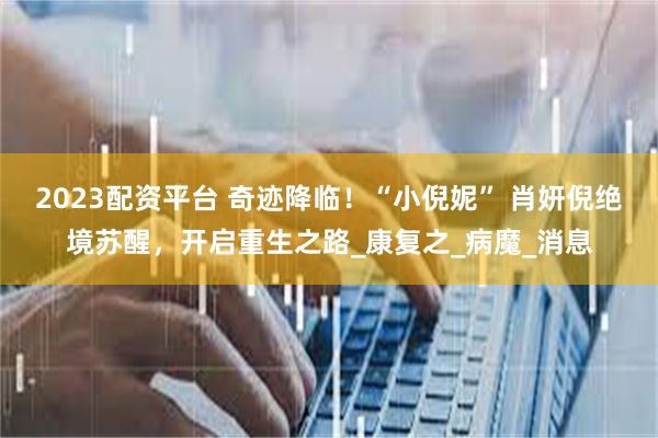 2023配资平台 奇迹降临！“小倪妮” 肖妍倪绝境苏醒，开启重生之路_康复之_病魔_消息