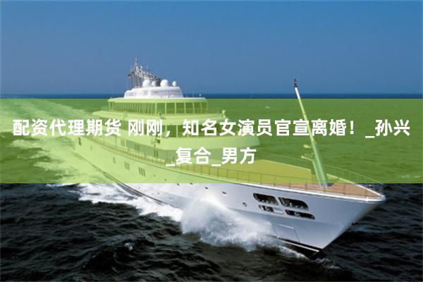 配资代理期货 刚刚，知名女演员官宣离婚！_孙兴_复合_男方