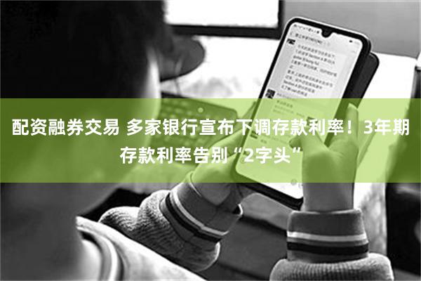配资融券交易 多家银行宣布下调存款利率！3年期存款利率告别“2字头”