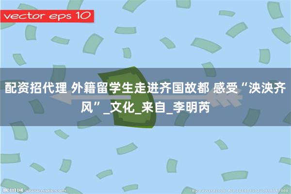 配资招代理 外籍留学生走进齐国故都 感受“泱泱齐风”_文化_来自_李明芮