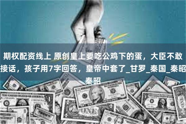期权配资线上 原创皇上要吃公鸡下的蛋，大臣不敢接话，孩子用7字回答，皇帝中套了_甘罗_秦国_秦昭