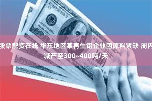 股票配资在线 华东地区某再生铅企业因原料紧缺 周内减产至300~400吨/天