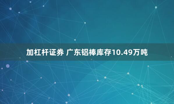 加杠杆证券 广东铝棒库存10.49万吨