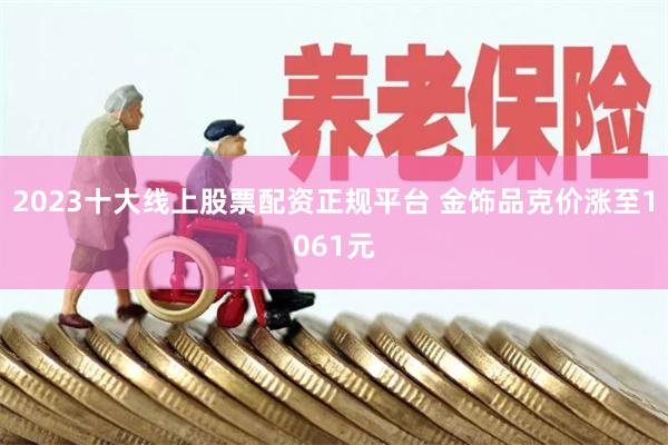 2023十大线上股票配资正规平台 金饰品克价涨至1061元