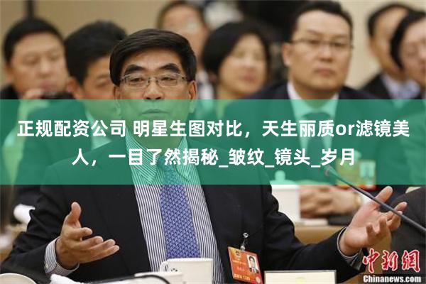 正规配资公司 明星生图对比，天生丽质or滤镜美人，一目了然揭秘_皱纹_镜头_岁月