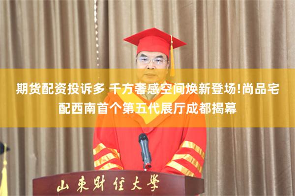 期货配资投诉多 千方奢感空间焕新登场!尚品宅配西南首个第五代展厅成都揭幕