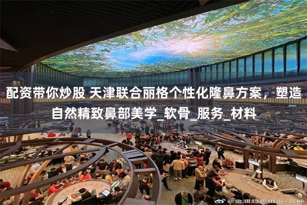 配资带你炒股 天津联合丽格个性化隆鼻方案，塑造自然精致鼻部美学_软骨_服务_材料