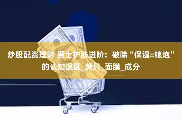 炒股配资理财 男士护肤进阶：破除“保湿=娘炮”的认知误区_颜只_面膜_成分