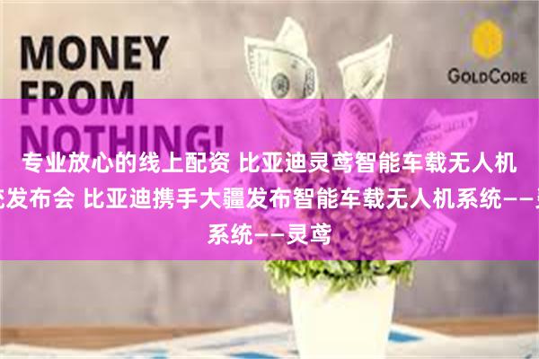 专业放心的线上配资 比亚迪灵鸢智能车载无人机系统发布会 比亚迪携手大疆发布智能车载无人机系统——灵鸢