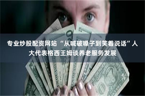 专业炒股配资网站 “从喊破嗓子到笑着说话”人大代表格西王姆谈养老服务发展
