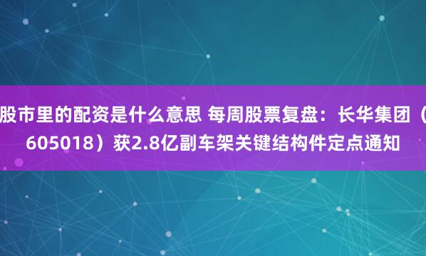 股市里的配资是什么意思 每周股票复盘：长华集团（605018）获2.8亿副车架关键结构件定点通知