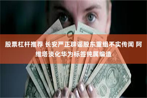 股票杠杆推荐 长安严正辟谣股东重组不实传闻 阿维塔淡化华为标签纯属编造