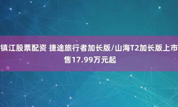 镇江股票配资 捷途旅行者加长版/山海T2加长版上市 售17.99万元起