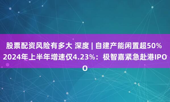 股票配资风险有多大 深度 | 自建产能闲置超50% 2024年上半年增速仅4.23%：极智嘉紧急赴港IPO