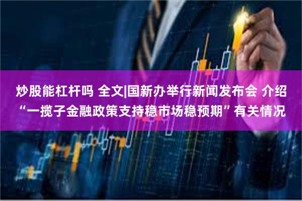 炒股能杠杆吗 全文|国新办举行新闻发布会 介绍“一揽子金融政策支持稳市场稳预期”有关情况