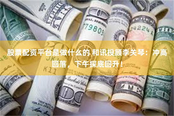 股票配资平台是做什么的 和讯投顾李关琴：冲高回落，下午探底回升！