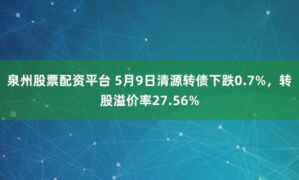 泉州股票配资平台 5月9日清源转债下跌0.7%，转股溢价率27.56%