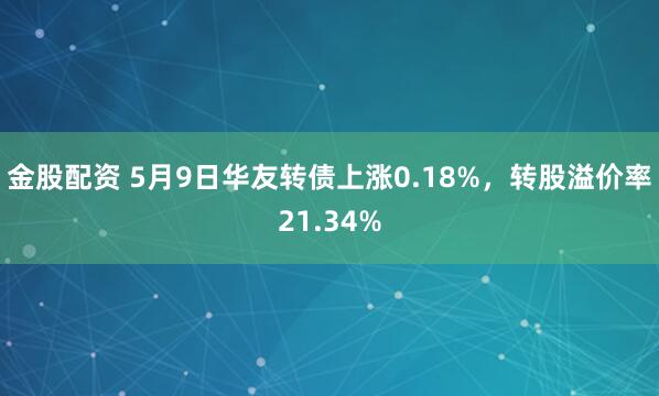 金股配资 5月9日华友转债上涨0.18%，转股溢价率21.34%