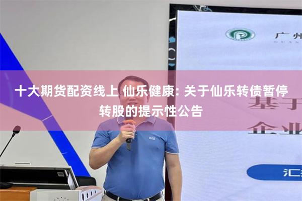 十大期货配资线上 仙乐健康: 关于仙乐转债暂停转股的提示性公告