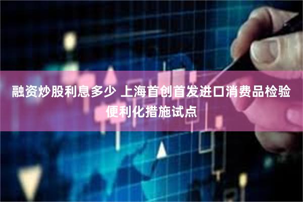 融资炒股利息多少 上海首创首发进口消费品检验便利化措施试点