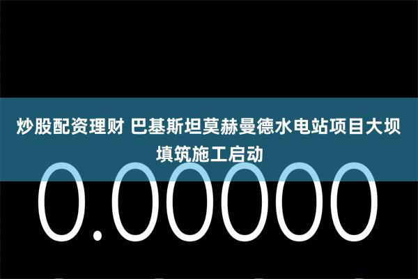 炒股配资理财 巴基斯坦莫赫曼德水电站项目大坝填筑施工启动