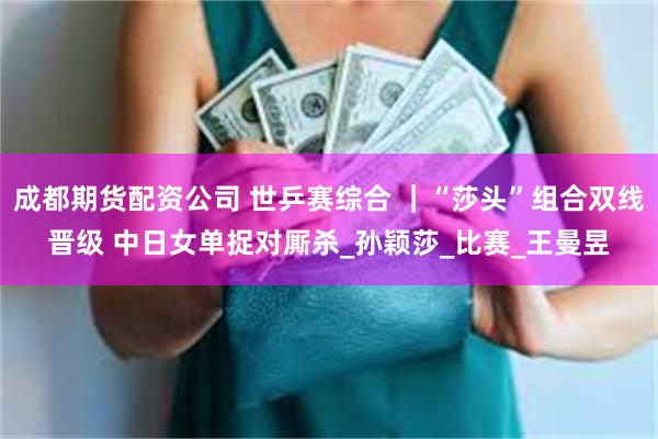 成都期货配资公司 世乒赛综合 ｜“莎头”组合双线晋级 中日女单捉对厮杀_孙颖莎_比赛_王曼昱