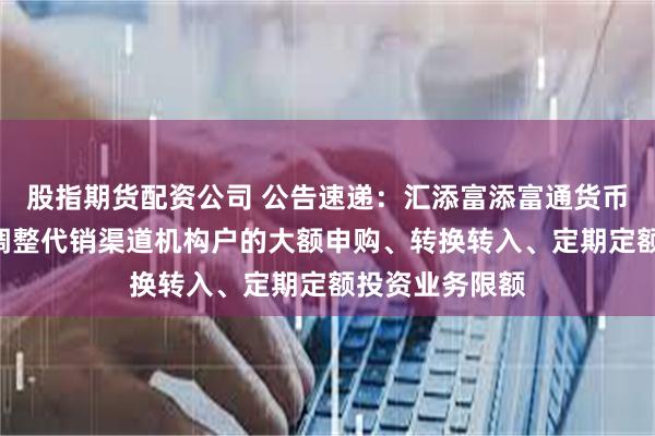股指期货配资公司 公告速递：汇添富添富通货币基金A类份额调整代销渠道机构户的大额申购、转换转入、定期定额投资业务限额