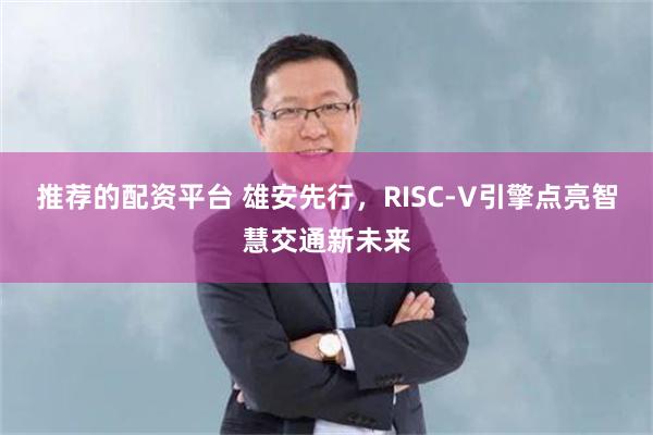 推荐的配资平台 雄安先行，RISC-V引擎点亮智慧交通新未来