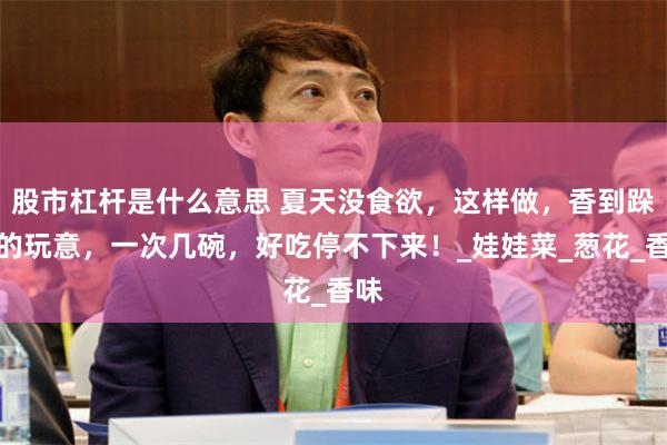 股市杠杆是什么意思 夏天没食欲，这样做，香到跺脚的玩意，一次几碗，好吃停不下来！_娃娃菜_葱花_香味