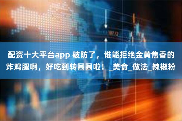 配资十大平台app 破防了，谁能拒绝金黄焦香的炸鸡腿啊，好吃到转圈圈啦！_美食_做法_辣椒粉