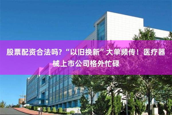 股票配资合法吗? “以旧换新”大单频传！医疗器械上市公司格外忙碌