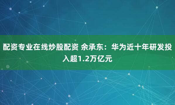 配资专业在线炒股配资 余承东：华为近十年研发投入超1.2万亿元