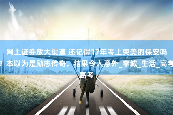 网上证劵放大渠道 还记得17年考上央美的保安吗？本以为是励志传奇，结果令人意外_李城_生活_高考