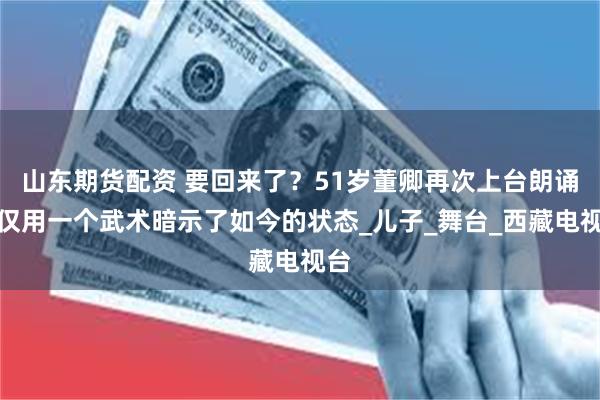 山东期货配资 要回来了？51岁董卿再次上台朗诵，仅用一个武术暗示了如今的状态_儿子_舞台_西藏电视台