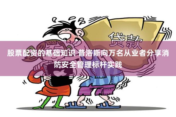 股票配资的基础知识 普洛斯向万名从业者分享消防安全管理标杆实践