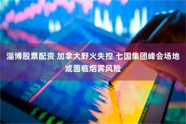 淄博股票配资 加拿大野火失控 七国集团峰会场地或面临烟雾风险
