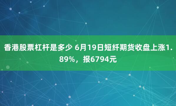 香港股票杠杆是多少 6月19日短纤期货收盘上涨1.89%，报6794元