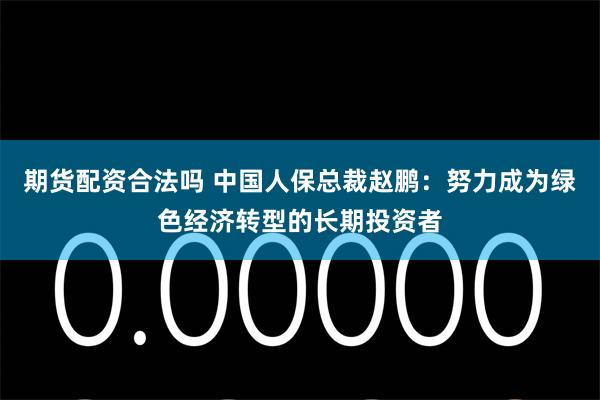 期货配资合法吗 中国人保总裁赵鹏：努力成为绿色经济转型的长期投资者